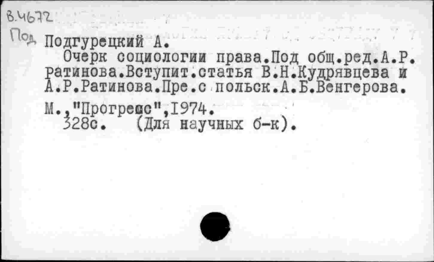 ﻿?>.мыг	. ,
Подгурецкий А.
Очерк социологии права.Под общ.ред.А.Р. ратинова.Вступит.статья В.Н.Кудрявцева и А.Р.Ратинова.Пре.с польск.А.Б.Венгерова.
М., ’’Прогреве ”,1974.
328с. (Для научных б-к)